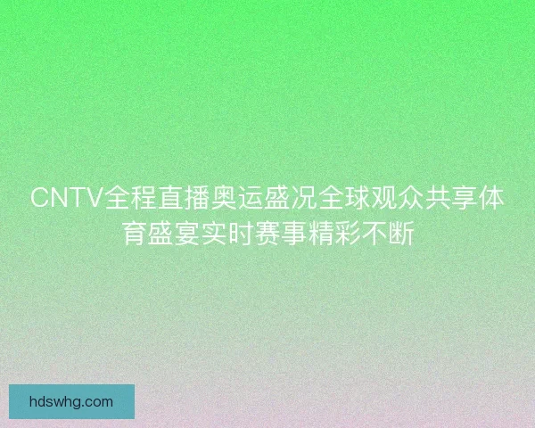 CNTV全程直播奥运盛况全球观众共享体育盛宴实时赛事精彩不断