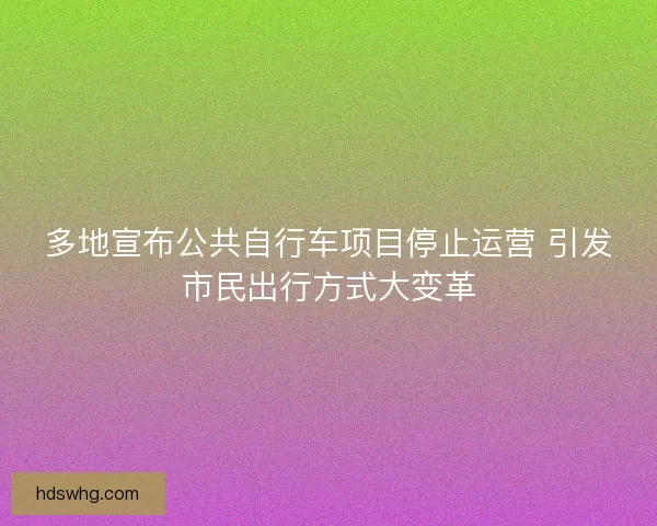 多地宣布公共自行车项目停止运营 引发市民出行方式大变革