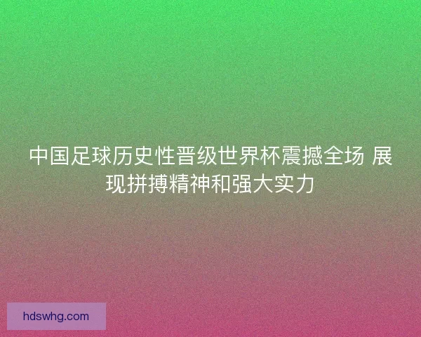 中国足球历史性晋级世界杯震撼全场 展现拼搏精神和强大实力