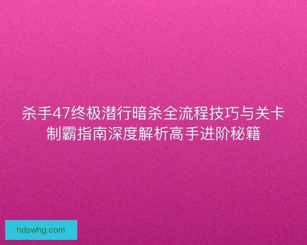 杀手47终极潜行暗杀全流程技巧与关卡制霸指南深度解析高手进阶秘籍