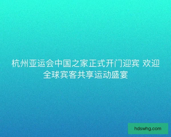 杭州亚运会中国之家正式开门迎宾 欢迎全球宾客共享运动盛宴