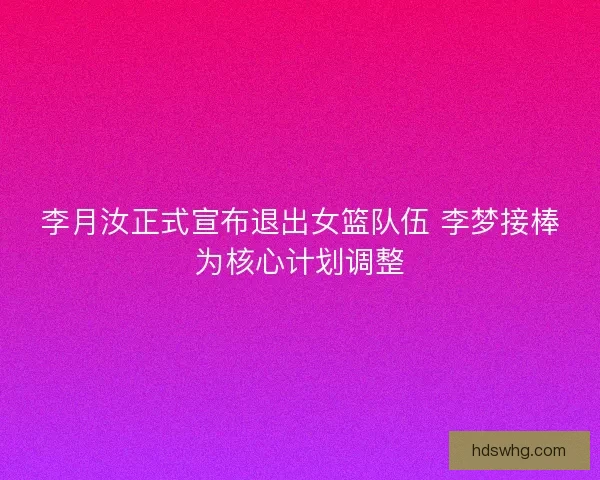 李月汝正式宣布退出女篮队伍 李梦接棒为核心计划调整
