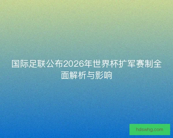 国际足联公布2026年世界杯扩军赛制全面解析与影响