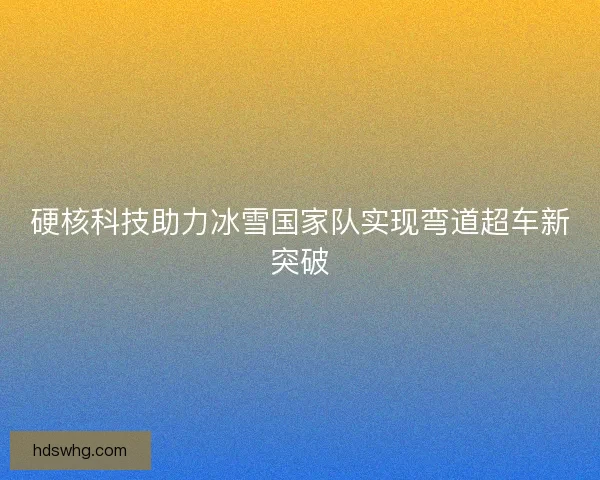 硬核科技助力冰雪国家队实现弯道超车新突破