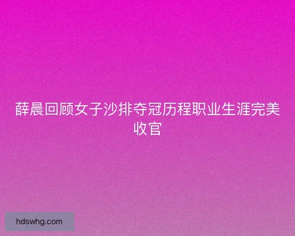 薛晨回顾女子沙排夺冠历程职业生涯完美收官