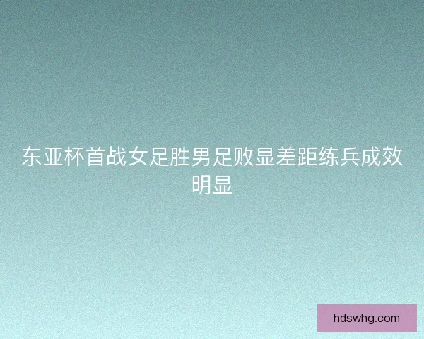 东亚杯首战女足胜男足败显差距练兵成效明显