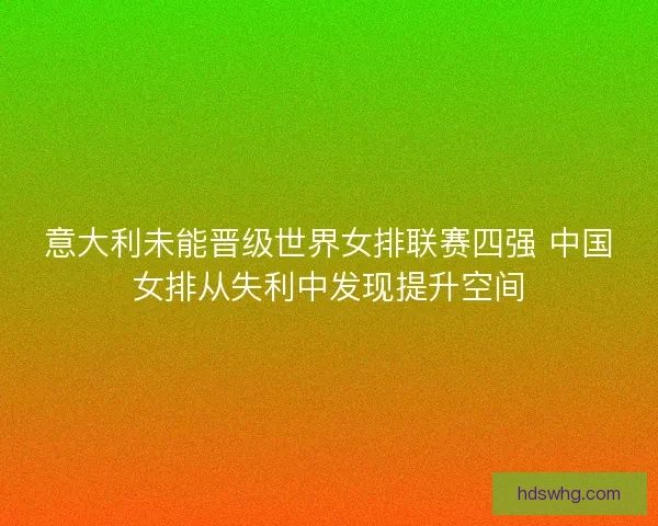 意大利未能晋级世界女排联赛四强 中国女排从失利中发现提升空间