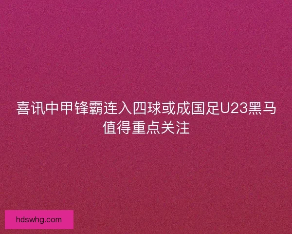喜讯中甲锋霸连入四球或成国足U23黑马值得重点关注