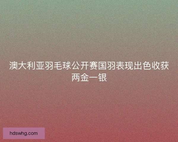 澳大利亚羽毛球公开赛国羽表现出色收获两金一银 澳大利亚羽毛球公开赛国羽表现出色收获两金一银
