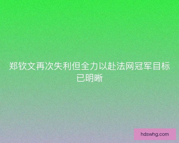 郑钦文再次失利但全力以赴法网冠军目标已明晰