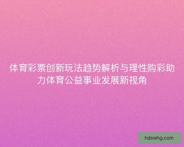 体育彩票创新玩法趋势解析与理性购彩助力体育公益事业发展新视角