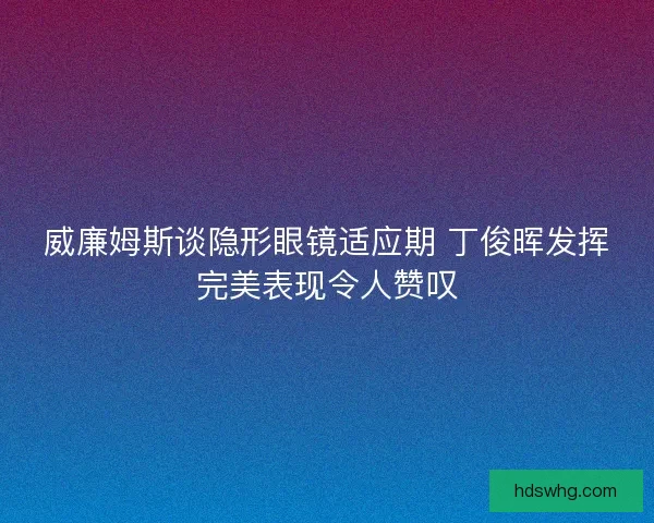 威廉姆斯谈隐形眼镜适应期 丁俊晖发挥完美表现令人赞叹 威廉姆斯谈隐形眼镜适应期 丁俊晖发挥完美表现令人赞叹