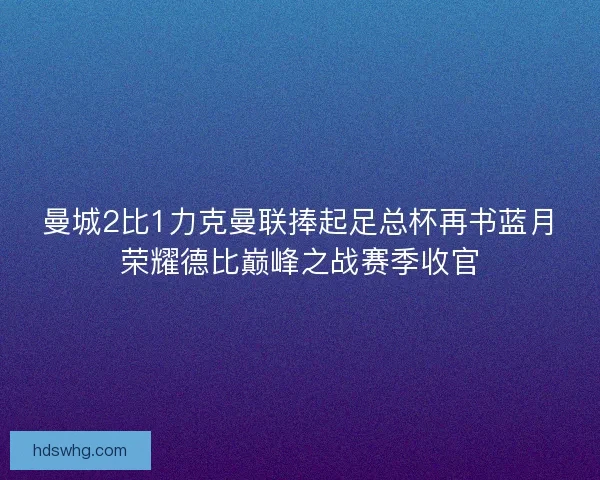 曼城2比1力克曼联捧起足总杯再书蓝月荣耀德比巅峰之战赛季收官