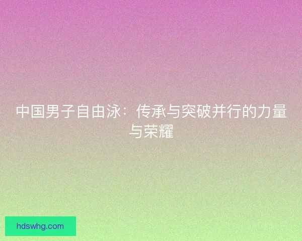 中国男子自由泳:传承与突破并行的力量与荣耀 中国男子自由泳:传承与突破并行的力量与荣耀