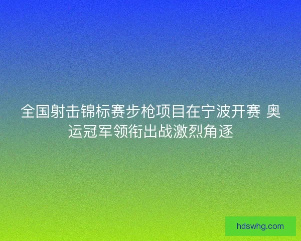 全国射击锦标赛步枪项目在宁波开赛 奥运冠军领衔出战激烈角逐