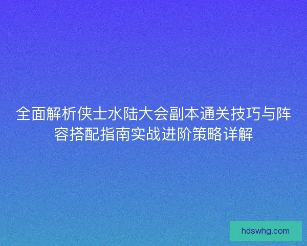 全面解析侠士水陆大会副本通关技巧与阵容搭配指南实战进阶策略详解