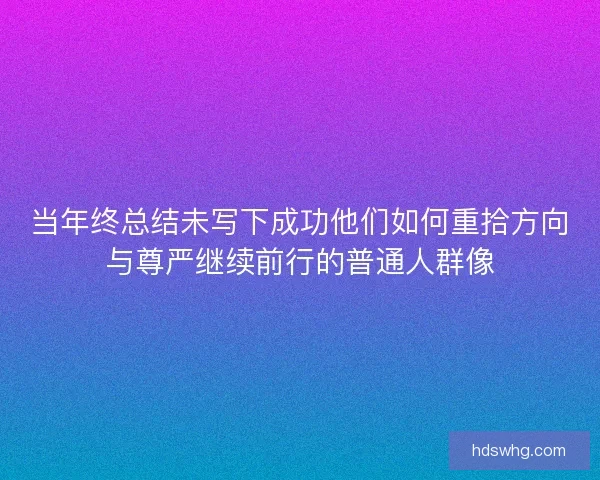 当年终总结未写下成功他们如何重拾方向与尊严继续前行的普通人群像