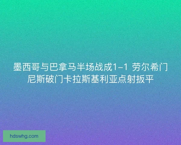 墨西哥与巴拿马半场战成1-1 劳尔希门尼斯破门卡拉斯基利亚点射扳平
