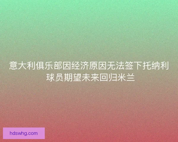 意大利俱乐部因经济原因无法签下托纳利 球员期望未来回归米兰