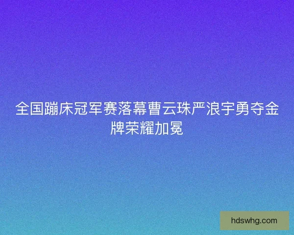 全国蹦床冠军赛落幕曹云珠严浪宇勇夺金牌荣耀加冕