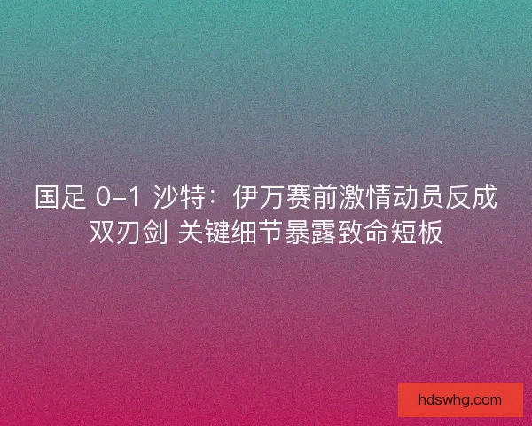 国足 0-1 沙特：伊万赛前激情动员反成双刃剑 关键细节暴露致命短板